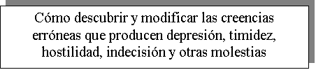 Cuadro de texto: C�mo descubrir y modificar las creencias err�neas que producen depresi�n, timidez, hostilidad, indecisi�n y otras molestias